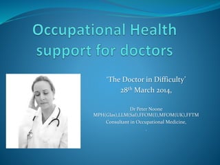 ‘The Doctor in Difficulty’
28th March 2014,
Dr Peter Noone
MPH(Glas),LLM(Sal),FFOM(I),MFOM(UK),FFTM
Consultant in Occupational Medicine,
.
 