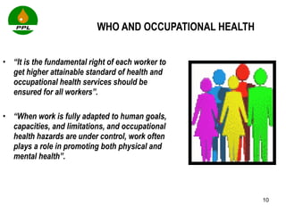 WHO AND OCCUPATIONAL HEALTH “ It is the fundamental right of each worker to get higher attainable standard of health and occupational health services should be ensured for all workers”.  “ When work is fully adapted to human goals, capacities, and limitations, and occupational health hazards are under control, work often plays a role in promoting both physical and mental health”.  