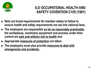 ILO OCCUPATIONAL HEALTH AND  SAFETY COVENTION C155 (1981) Sets out broad requirements for member states to follow to ensure health and safety requirements are set into national laws. The employers are responsible  so far as reasonably practicable , the workplaces, machinery equipment and process under their control are  safe and without risk to health  and  Appropriate  measures of protection  are taken. The employers must also provide  measures to deal with emergencies and accidents.  