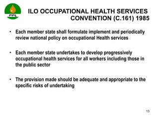 ILO OCCUPATIONAL HEALTH SERVICES  CONVENTION (C.161) 1985 Each member state shall formulate implement and periodically review national policy on occupational Health services Each member state undertakes to develop progressively occupational health services for all workers including those in the public sector The provision made should be adequate and appropriate to the specific risks of undertaking  