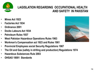 LAGISLATION REGARDING  OCCUPATIONAL HEALTH  AND SAFETY  IN PAKISTAN Mines Act 1923 Factories Act 1934 Ordinance 2001 Docks Labours Act 1934 Petroleum Rules 1937 West Pakistan Hazardous Operations Rules 1963 Workman's Compensation act 1923 and Rules 1961 Provincial Employees social Security Regulations 1967 The Oil and Gas (safety in drilling and production) Regulations 1974  Hazardous Substances Rule 2003 OHSAS 18001  Standards 