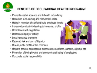 BENEFITS OF OCCUPATIONAL HEALTH PROGRAMME Prevents cost of absence and ill-health redundancy Reduction in re-training and recruitment costs.  Helps in retention of staff and build employee loyalty Increased productivity leading to increased profits Compliance with Legislation Decrease employer liability Less insurance premiums Reduced risk and cost of litigation Rise in public profile of the company  Helps to prevent occupational diseases like deafness, cancers, asthma, etc Protection of both physical and economic well being of employees Corporate social responsibility 