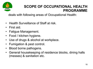 SCOPE OF OCCUPATIONAL HEALTH PROGRAMME deals with following areas of Occupational Health: Health Surveillance of Staff at risk. First aid. Fatigue Management. Food / kitchen hygiene. Use of drugs & alcohol at workplace. Fumigation & pest control. Blood borne pathogens.  General housekeeping of residence blocks, dining halls (messes) & sanitation etc. 