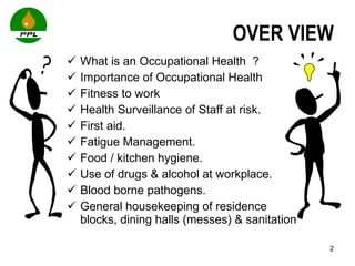 OVER VIEW What is an Occupational Health  ? Importance of Occupational Health Fitness to work Health Surveillance of Staff at risk. First aid. Fatigue Management. Food / kitchen hygiene. Use of drugs & alcohol at workplace. Blood borne pathogens.  General housekeeping of residence blocks, dining halls (messes) & sanitation  
