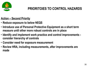 PRIORITOIES TO CONTROL HAZARDS Action – Second Priority Reduce exposure to below NEQS Introduce use of Personal Protective Equipment as a short term measure until other more robust controls are in place Identify and implement work practice and control improvements - consider hierarchy of controls Consider need for exposure measurement Review HRA, including measurements, after improvements are made 