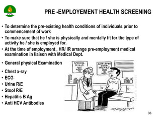 PRE -EMPLOYEMENT HEALTH SCREENING To determine the pre-existing health conditions of individuals prior to commencement of work  To make sure that he / she is physically and mentally fit for the type of activity he / she is employed for. At the time of employment , HR/ IR arrange pre-employment medical  examination in liaison with Medical Dept.  General physical Examination  Chest x-ray  ECG  Urine R/E  Stool R/E  Hepatitis B Ag  Anti HCV Antibodies 