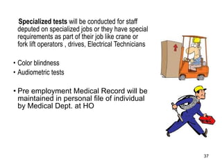 Specialized tests  will be conducted for staff deputed on specialized jobs or they have special requirements as part of their job like crane or fork lift operators , drives, Electrical Technicians Color blindness  Audiometric tests Pre employment Medical Record will be maintained in personal file of individual by Medical Dept. at HO 