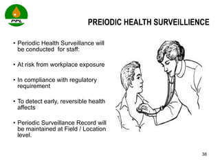 PREIODIC HEALTH SURVEILLIENCE Periodic Health Surveillance will be conducted  for staff: At risk from workplace exposure In compliance with regulatory requirement To detect early, reversible health affects Periodic Surveillance Record will be maintained at Field / Location level. 