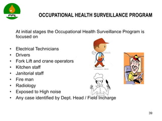 OCCUPATIONAL HEALTH SURVEILLANCE PROGRAM At initial stages the Occupational Health Surveillance Program is focused on Electrical Technicians Drivers Fork Lift and crane operators Kitchen staff Janitorial staff Fire man Radiology  Exposed to High noise  Any case identified by Dept. Head / Field Incharge 