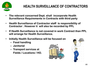 HEALTH SURVEILLANCE OF CONTRACTORS The relevant concerned Dept. shall  incorporate Health Surveillance Requirements in Contracts with third party Health Surveillance of Contractor staff  is responsibility of Contractor . However it  will also be recorded by PPL If Health Surveillance is not covered in work Contract than PPL will arrange for Health Surveillance.  Initially Health Surveillance will be focused on  Food handling  Janitorial  Transport services at  Fields / Locations / HO.  