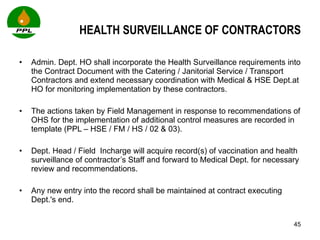 HEALTH SURVEILLANCE OF CONTRACTORS Admin. Dept. HO shall incorporate the Health Surveillance requirements into the Contract Document with the Catering / Janitorial Service / Transport Contractors and extend necessary coordination with Medical & HSE Dept.at HO for monitoring implementation by these contractors.  The actions taken by Field Management in response to recommendations of OHS for the implementation of additional control measures are recorded in template (PPL – HSE / FM / HS / 02 & 03).  Dept. Head / Field  Incharge will acquire record(s) of vaccination and health surveillance of contractor’s Staff and forward to Medical Dept. for necessary review and recommendations.  Any new entry into the record shall be maintained at contract executing Dept.'s end.  