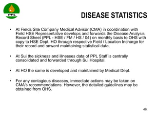 DISEASE STATISTICS At Fields Site Company Medical Advisor (CMA) in coordination with Field HSE Representative develops and forwards the Disease Analysis Record Sheet (PPL - HSE / FM / HS / 04) on monthly basis to OHS with copy to HSE Dept. HO through respective Field / Location Incharge for their record and onward maintaining statistical data.  At Sui the sickness and illnesses data of PPL Staff is centrally consolidated and forwarded through Sui Hospital. At HO the same is developed and maintained by Medical Dept. For any contagious diseases, immediate actions may be taken on CMA's recommendations. However, the detailed guidelines may be obtained from OHS. 