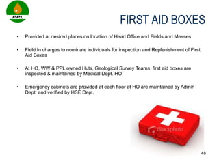 Provided at desired places on location of Head Office and Fields and Messes Field In charges to nominate individuals for inspection and Replenishment of First Aid Boxes At HO, WW & PPL owned Huts, Geological Survey Teams  first aid boxes are inspected & maintained by Medical Dept. HO  Emergency cabinets are provided at each floor at HO are maintained by Admin Dept. and verified by HSE Dept. FIRST AID BOXES 
