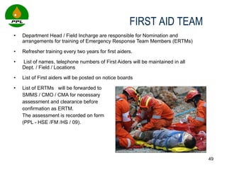 Department Head / Field Incharge are responsible for Nomination and arrangements for training of Emergency Response Team Members (ERTMs) Refresher training every two years for first aiders.  List of names, telephone numbers of First Aiders will be maintained in all Dept. / Field / Locations  List of First aiders will be posted on notice boards List of ERTMs  will be forwarded to  SMMS / CMO / CMA for necessary  assessment and clearance before  confirmation as ERTM.  The assessment is recorded on form  (PPL - HSE /FM /HS / 09).  FIRST AID TEAM  