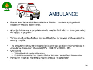 Proper ambulance shall be available at Fields / Locations equipped with necessary first aid accessories. At project sites any appropriate vehicle may be dedicated on emergency duty during job in progress.  Vehicle must contain first aid box and Stretcher for onward shifting patient to nearby hospital. The ambulance should be checked on daily basis and records maintained in Ambulance Inspection Checklist (PPL - HSE / FM / HSH / 05).  Check-lists  Vehicle Check-list  maintained by drivers  First –Aid equipment by Field / Location Medical Technician / Medical Dept. Representative. Review of report by Field HSE Representative / Coordinator   AMBULANCE 