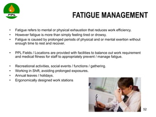 FATIGUE MANAGEMENT Fatigue refers to mental or physical exhaustion that reduces work efficiency.  However fatigue is more than simply feeling tired or drowsy.   Fatigue is caused by prolonged periods of physical and or mental exertion without enough time to rest and recover.    PPL Fields / Locations are provided with facilities to balance out work requirement and medical fitness for staff to appropriately prevent / manage fatigue.  Recreational activities, social events / functions / gathering. Working in Shift, avoiding prolonged exposures. Annual leaves / holidays. Ergonomically designed work stations 