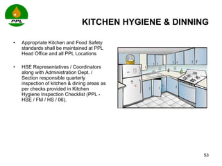 KITCHEN HYGIENE & DINNING Appropriate Kitchen and Food Safety standards shall be maintained at PPL Head Office and all PPL Locations HSE Representatives / Coordinators along with  Administration Dept. / Section responsible quarterly inspection of kitchen & dining areas as per checks provided in Kitchen Hygiene Inspection Checklist (PPL - HSE / FM / HS / 06). 