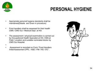 PERSONAL HYGIENE  Appropriate personal hygiene standards shall be maintained(Details  are Given in procedure)  Food handlers shall be assessed for their health  CMA / CMO Sui / Medical Dept. at HO.  The assessment / physical examination is carried out by Occupational Health Specialist at HO, CMA at Field / Location and suitable nominated doctor by CMO Sui Hospital.  Assessment is recorded on Form “Food Handlers Initial Assessment (PPL - HSE / FM / HS / 07)” .  