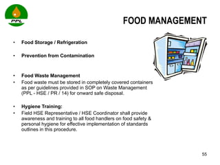 FOOD MANAGEMENT Food Storage / Refrigeration Prevention from Contamination Food Waste Management Food waste must be stored in completely covered containers as per guidelines provided in SOP on Waste Management (PPL - HSE / PR / 14) for onward safe disposal.  Hygiene Training:  Field HSE Representative / HSE Coordinator shall provide awareness and training to all food handlers on food safety & personal hygiene for effective implementation of standards outlines in this procedure.  