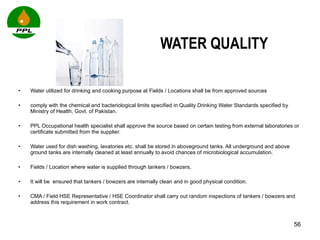 WATER QUALITY Water utilized for drinking and cooking purpose at Fields / Locations shall be from approved sources  comply with the chemical and bacteriological limits specified in Quality Drinking Water Standards specified by Ministry of Health, Govt. of Pakistan.  PPL Occupational health specialist shall approve the source based on certain testing from external laboratories or certificate submitted from the supplier.  Water used for dish washing, lavatories etc. shall be stored in aboveground tanks. All underground and above ground tanks are internally cleaned at least annually to avoid chances of microbiological accumulation. Fields / Location where water is supplied through tankers / bowzers,  It will be  ensured that tankers / bowzers are internally clean and in good physical condition.  CMA / Field HSE Representative / HSE Coordinator shall carry out random inspections of tankers / bowzers and address this requirement in work contract. 
