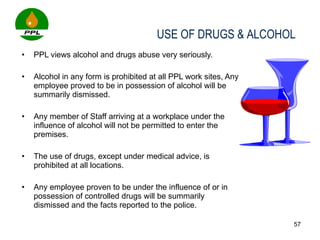 PPL views alcohol and drugs abuse very seriously.    Alcohol in any form is prohibited at all PPL work sites, Any employee proved to be in possession of alcohol will be summarily dismissed.  Any member of Staff arriving at a workplace under the influence of alcohol will not be permitted to enter the premises.  The use of drugs, except under medical advice, is prohibited at all locations.  Any employee proven to be under the influence of or in possession of controlled drugs will be summarily dismissed and the facts reported to the police.   USE OF DRUGS & ALCOHOL 