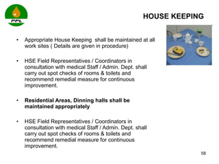 HOUSE KEEPING  Appropriate House Keeping  shall be maintained at all work sites ( Details are given in procedure) HSE Field Representatives / Coordinators in consultation with  medical Staff / Admin. Dept. shall carry out spot checks of rooms & toilets and recommend remedial measure for continuous improvement.  Residential Areas, Dinning halls shall be maintained appropriately  HSE Field Representatives / Coordinators in consultation with  medical Staff / Admin. Dept. shall carry out spot checks of rooms & toilets and recommend remedial measure for continuous improvement.    