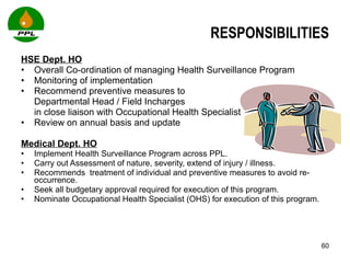 RESPONSIBILITIES HSE Dept. HO Overall Co-ordination of managing Health Surveillance Program Monitoring of implementation Recommend preventive measures to  Departmental Head / Field Incharges  in close liaison with Occupational Health Specialist Review on annual basis and update Medical Dept. HO Implement Health Surveillance Program across PPL. Carry out Assessment of nature, severity, extend of injury / illness. Recommends  treatment of individual and preventive measures to avoid re-occurrence. Seek all budgetary approval required for execution of this program.  Nominate Occupational Health Specialist (OHS) for execution of this program. 