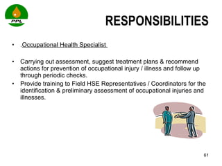RESPONSIBILITIES . Occupational Health Specialist  Carrying out assessment, suggest treatment plans & recommend actions for prevention of occupational injury / illness and follow up through periodic checks. Provide training to Field HSE Representatives / Coordinators for the identification & preliminary assessment of occupational injuries and illnesses.   