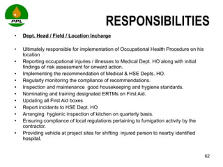 RESPONSIBILITIES Dept. Head / Field / Location Incharge Ultimately responsible for implementation of Occupational Health Procedure on his location Reporting occupational injuries / illnesses to Medical Dept. HO along with initial findings of risk assessment for onward action. Implementing the recommendation of Medical & HSE Depts. HO.  Regularly monitoring the compliance of recommendations. Inspection and maintenance  good housekeeping and hygiene standards. Nominating and training designated ERTMs on First Aid. Updating all First Aid boxes  Report incidents to HSE Dept. HO  Arranging  hygienic inspection of kitchen on quarterly basis.  Ensuring compliance of local regulations pertaining to fumigation activity by the contractor. Providing vehicle at project sites for shifting  injured person to nearby identified hospital.  
