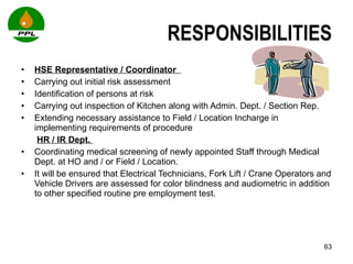 RESPONSIBILITIES HSE Representative / Coordinator    Carrying out initial risk assessment  Identification of persons at risk Carrying out inspection of Kitchen along with Admin. Dept. / Section Rep. Extending necessary assistance to Field / Location Incharge in implementing requirements of procedure   HR / IR Dept.  Coordinating medical screening of newly appointed Staff through Medical Dept. at HO and / or Field / Location.  It will be ensured that Electrical Technicians, Fork Lift / Crane Operators and Vehicle Drivers are assessed for color blindness and audiometric in addition to other specified routine pre employment test. 