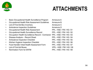 ATTACHMENTS Basic Occupational Health Surveillance Program Annexure A Occupational Health Risk Assessment Guidelines  Annexure B List of First Aid Box Inventory  Annexure C Ambulance Inspection Guidelines Annexure D Occupational Health Risk Assessment PPL - HSE / FM / HS / 01 Occupational Health Surveillance Record  PPL - HSE / FM / HS / 02 Occupation Health Surveillance Record - Contractor PPL - HSE / FM / HS / 03 Disease Analysis – Record Sheet PPL - HSE / FM / HS / 04 Ambulance Inspection Checklist PPL - HSE / FM / HS / 05 Kitchen Hygiene Inspection Checklist PPL - HSE / FM / HS / 06 Food Handler Initial Health Assessment Form  PPL - HSE / FM / HS / 07 List of First Aid Boxes \PPL - HSE / FM / HS / 08 Nomination Form for ERTM PPL - HSE / FM / HS / 09 