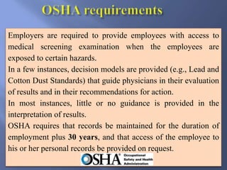 Employers are required to provide employees with access to
medical screening examination when the employees are
exposed to certain hazards.
In a few instances, decision models are provided (e.g., Lead and
Cotton Dust Standards) that guide physicians in their evaluation
of results and in their recommendations for action.
In most instances, little or no guidance is provided in the
interpretation of results.
OSHA requires that records be maintained for the duration of
employment plus 30 years, and that access of the employee to
his or her personal records be provided on request.
 