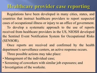  Regulations have been developed in many cities, states, and
countries that instruct healthcare providers to report suspected
cases of occupational illness or injury to an office of government.
 To develop a systematic approach to the use of reports
received from healthcare providers in the US, NIOSH developed
the Sentinel Event Notification System for Occupational Risks
(SENSOR).
 Once reports are received and confirmed by the health
department’s surveillance centers, an active response occurs.
 Three possible actions may take place:
• Management of the individual case;
• Screening of coworkers with similar job exposures; and
• Investigation of the worksite.
 