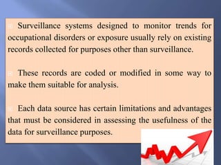  Surveillance systems designed to monitor trends for
occupational disorders or exposure usually rely on existing
records collected for purposes other than surveillance.
 These records are coded or modified in some way to
make them suitable for analysis.
 Each data source has certain limitations and advantages
that must be considered in assessing the usefulness of the
data for surveillance purposes.
 