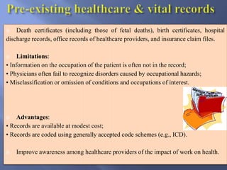  Death certificates (including those of fetal deaths), birth certificates, hospital
discharge records, office records of healthcare providers, and insurance claim files.
 Limitations:
• Information on the occupation of the patient is often not in the record;
• Physicians often fail to recognize disorders caused by occupational hazards;
• Misclassification or omission of conditions and occupations of interest.
 Advantages:
• Records are available at modest cost;
• Records are coded using generally accepted code schemes (e.g., ICD).
 Improve awareness among healthcare providers of the impact of work on health.
 
