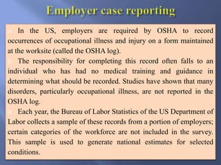  In the US, employers are required by OSHA to record
occurrences of occupational illness and injury on a form maintained
at the worksite (called the OSHA log).
 The responsibility for completing this record often falls to an
individual who has had no medical training and guidance in
determining what should be recorded. Studies have shown that many
disorders, particularly occupational illness, are not reported in the
OSHA log.
 Each year, the Bureau of Labor Statistics of the US Department of
Labor collects a sample of these records from a portion of employers;
certain categories of the workforce are not included in the survey.
This sample is used to generate national estimates for selected
conditions.
 