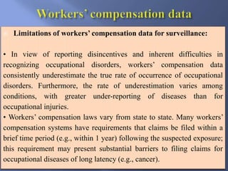  Limitations of workers’ compensation data for surveillance:
• In view of reporting disincentives and inherent difficulties in
recognizing occupational disorders, workers’ compensation data
consistently underestimate the true rate of occurrence of occupational
disorders. Furthermore, the rate of underestimation varies among
conditions, with greater under-reporting of diseases than for
occupational injuries.
• Workers’ compensation laws vary from state to state. Many workers’
compensation systems have requirements that claims be filed within a
brief time period (e.g., within 1 year) following the suspected exposure;
this requirement may present substantial barriers to filing claims for
occupational diseases of long latency (e.g., cancer).
 