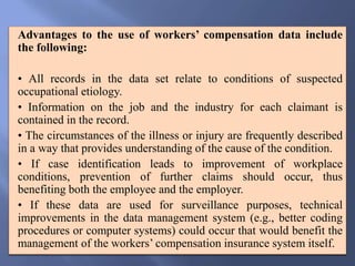 Advantages to the use of workers’ compensation data include
the following:
• All records in the data set relate to conditions of suspected
occupational etiology.
• Information on the job and the industry for each claimant is
contained in the record.
• The circumstances of the illness or injury are frequently described
in a way that provides understanding of the cause of the condition.
• If case identification leads to improvement of workplace
conditions, prevention of further claims should occur, thus
benefiting both the employee and the employer.
• If these data are used for surveillance purposes, technical
improvements in the data management system (e.g., better coding
procedures or computer systems) could occur that would benefit the
management of the workers’ compensation insurance system itself.
 