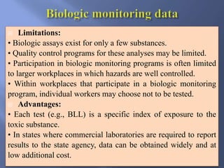  Limitations:
• Biologic assays exist for only a few substances.
• Quality control programs for these analyses may be limited.
• Participation in biologic monitoring programs is often limited
to larger workplaces in which hazards are well controlled.
• Within workplaces that participate in a biologic monitoring
program, individual workers may choose not to be tested.
 Advantages:
• Each test (e.g., BLL) is a specific index of exposure to the
toxic substance.
• In states where commercial laboratories are required to report
results to the state agency, data can be obtained widely and at
low additional cost.
 