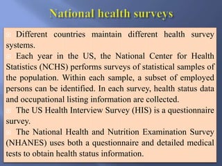  Different countries maintain different health survey
systems.
 Each year in the US, the National Center for Health
Statistics (NCHS) performs surveys of statistical samples of
the population. Within each sample, a subset of employed
persons can be identified. In each survey, health status data
and occupational listing information are collected.
 The US Health Interview Survey (HIS) is a questionnaire
survey.
 The National Health and Nutrition Examination Survey
(NHANES) uses both a questionnaire and detailed medical
tests to obtain health status information.
 