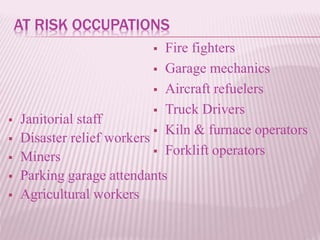 AT RISK OCCUPATIONS
 Fire fighters
 Garage mechanics
 Aircraft refuelers
 Truck Drivers
 Kiln & furnace operators
 Forklift operators
 Janitorial staff
 Disaster relief workers
 Miners
 Parking garage attendants
 Agricultural workers
 