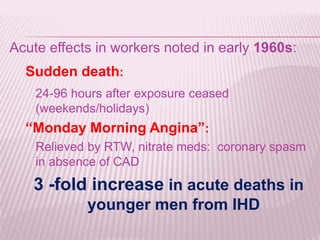 Acute effects in workers noted in early 1960s:
Sudden death:
24-96 hours after exposure ceased
(weekends/holidays)
“Monday Morning Angina”:
Relieved by RTW, nitrate meds: coronary spasm
in absence of CAD
3 -fold increase in acute deaths in
younger men from IHD
 