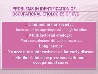 PROBLEMS IN IDENTIFICATION OF
OCCUPATIONAL ETIOLOGIES OF CVD
 Common in our society:
Increased risks superimposed on high baseline
 Multifactorial etiology:
Work contributions difficult to tease out
 Long latency
 No accurate noninvasive tests for early disease
 Similar Clinical expressions with non-
occupational cause
 