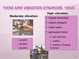 42
Moderate vibration
High vibration
 impact wrenches
 carpet strippers
 chain saws
 percussive tools
 jack hammers
 scalers
 riveting or chipping
hammers
• grinders
• sanders
• jig saws
HAND ARM VIBRATION SYNDROME “HAVS”
 