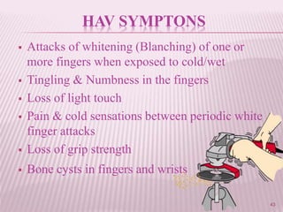 43
HAV SYMPTONS
 Attacks of whitening (Blanching) of one or
more fingers when exposed to cold/wet
 Tingling & Numbness in the fingers
 Loss of light touch
 Pain & cold sensations between periodic white
finger attacks
 Loss of grip strength
 Bone cysts in fingers and wrists
 