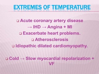 EXTREMES OF TEMPERATURE
 Acute coronary artery disease
→ IHD → Angina + MI
 Exacerbate heart problems.
 Atherosclerosis
 Idiopathic dilated cardiomyopathy.
 Cold → Slow myocardial repolarization +
VF
 