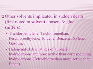  Other solvents implicated in sudden death
(first noted in solvent abusers & glue
sniffers):
 Trichloroethylene, Trichloromethan,
Perchloroethylene, Toluene, Benzene, Xylene,
Gasoline.
 Halogenated derivatives of aliphatic
hydrocarbons are more active than corresponding
hydrocarbons (Tetrachloroethan more active than
Ethan)
 