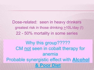 Dose-related: seen in heavy drinkers
greatest risk in those drinking >10L/day (!)
22 - 50% mortality in some series
Why this group?????
CM not seen in cobalt therapy for
anemia
Probable synergistic effect with Alcohol
& Poor Diet
 