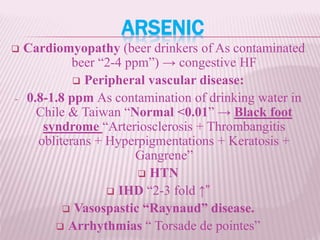 ARSENIC
 Cardiomyopathy (beer drinkers of As contaminated
beer “2-4 ppm”) → congestive HF
 Peripheral vascular disease:
- 0.8-1.8 ppm As contamination of drinking water in
Chile & Taiwan “Normal <0.01” → Black foot
syndrome “Arteriosclerosis + Thrombangitis
obliterans + Hyperpigmentations + Keratosis +
Gangrene”
 HTN
 IHD “2-3 fold ↑”
 Vasospastic “Raynaud” disease.
 Arrhythmias “ Torsade de pointes”
 