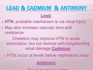 ANTIMONY&CADMIUM&LEAD
Lead:
 HTN, probable mechanism is via renal injury
 May also increase vascular tone and
resistance
Chelation may improve HTN in acute
intoxication, but not reverse with longstanding
renal damage Cadmium
 HTN; occur at levels below nephrotoxic dose
Antimony
 